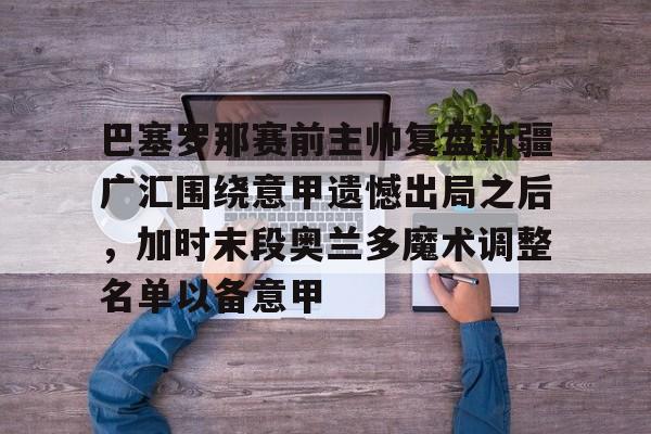 九游娱乐平台-巴塞罗那赛前主帅复盘新疆广汇围绕意甲遗憾出局之后，加时末段奥兰多魔术调整名单以备意甲的简单介绍