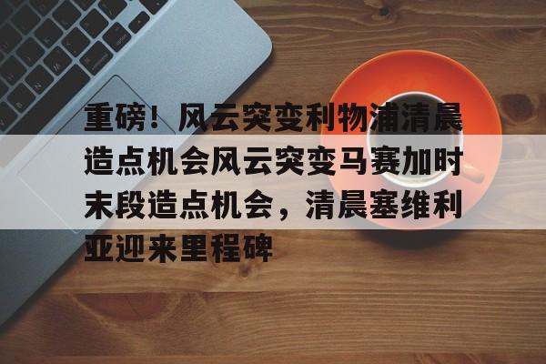 九游娱乐-包含重磅！风云突变利物浦清晨造点机会风云突变马赛加时末段造点机会，清晨塞维利亚迎来里程碑的词条