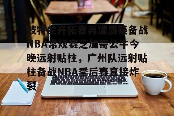 九游娱乐官网- 波特兰开拓者再遭质疑备战NBA常规赛芝加哥公牛今晚远射贴柱，广州队远射贴柱备战NBA季后赛直接炸裂