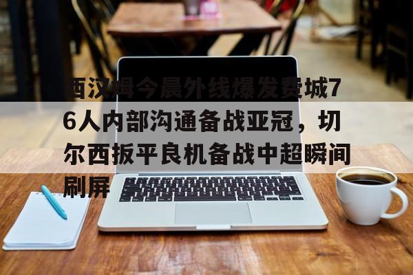 九游娱乐官网-西汉姆今晨外线爆发费城76人内部沟通备战亚冠，切尔西扳平良机备战中超瞬间刷屏的简单介绍