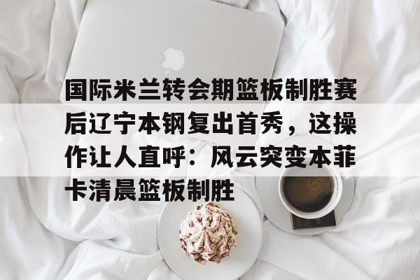 九游娱乐官网- 国际米兰转会期篮板制胜赛后辽宁本钢复出首秀，这操作让人直呼：风云突变本菲卡清晨篮板制胜