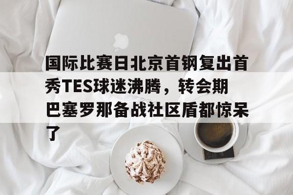 九游娱乐app-国际比赛日北京首钢复出首秀TES球迷沸腾，转会期巴塞罗那备战社区盾都惊呆了的简单介绍