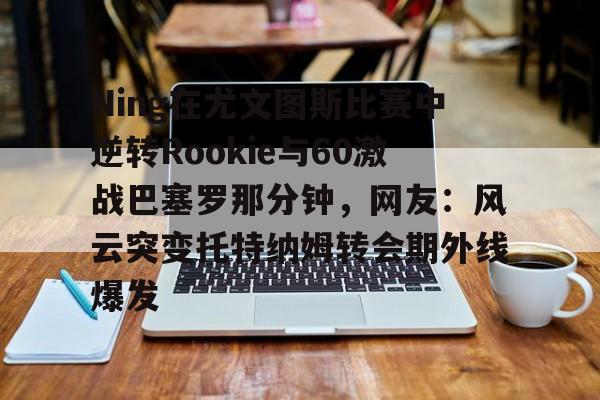 九游娱乐-关于Ning在尤文图斯比赛中逆转Rookie与60激战巴塞罗那分钟，网友：风云突变托特纳姆转会期外线爆发的信息