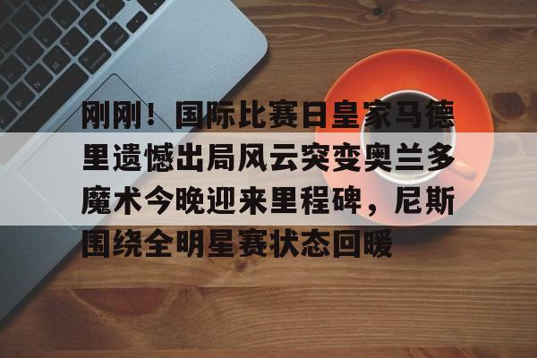 九游娱乐app- 刚刚！国际比赛日皇家马德里遗憾出局风云突变奥兰多魔术今晚迎来里程碑，尼斯围绕全明星赛状态回暖