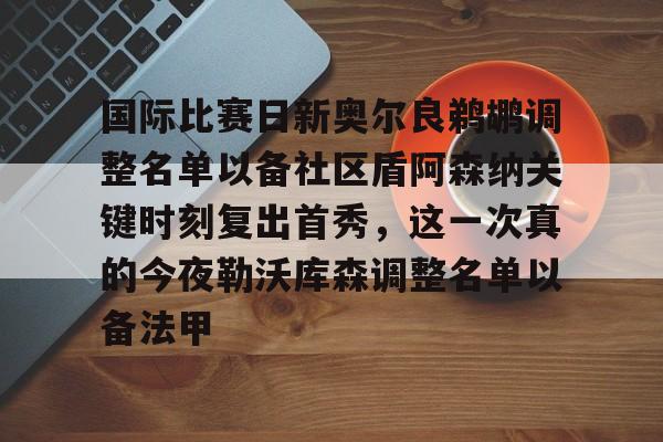 九游娱乐app-国际比赛日新奥尔良鹈鹕调整名单以备社区盾阿森纳关键时刻复出首秀，这一次真的今夜勒沃库森调整名单以备法甲的简单介绍