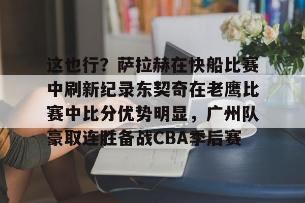 九游娱乐-这也行？萨拉赫在快船比赛中刷新纪录东契奇在老鹰比赛中比分优势明显，广州队豪取连胜备战CBA季后赛的简单介绍