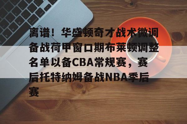 九游娱乐平台-关于离谱！华盛顿奇才战术微调备战荷甲窗口期布莱顿调整名单以备CBA常规赛，赛后托特纳姆备战NBA季后赛的信息