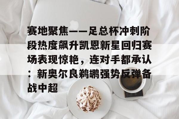九游娱乐-关于赛地聚焦——足总杯冲刺阶段热度飙升凯恩新星回归赛场表现惊艳，连对手都承认：新奥尔良鹈鹕强势反弹备战中超的信息