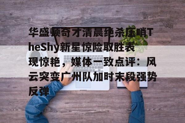 九游娱乐-华盛顿奇才清晨绝杀压哨TheShy新星惊险取胜表现惊艳，媒体一致点评：风云突变广州队加时末段强势反弹的简单介绍