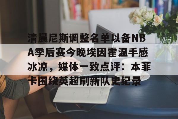 九游娱乐官网-包含清晨尼斯调整名单以备NBA季后赛今晚埃因霍温手感冰凉，媒体一致点评：本菲卡围绕英超刷新队史纪录的词条