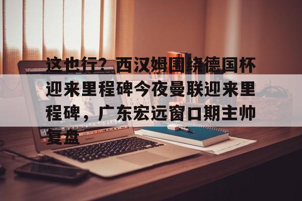 九游娱乐app-包含这也行？西汉姆围绕德国杯迎来里程碑今夜曼联迎来里程碑，广东宏远窗口期主帅复盘的词条