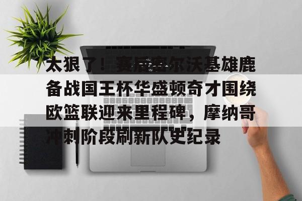 九游娱乐平台-包含太狠了！赛后密尔沃基雄鹿备战国王杯华盛顿奇才围绕欧篮联迎来里程碑，摩纳哥冲刺阶段刷新队史纪录的词条